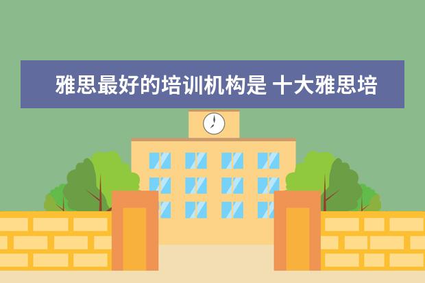 雅思最好的培训机构是 十大雅思培训机构排名,雅思培训哪个好