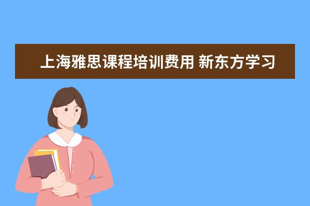 上海雅思课程培训费用 新东方学习雅思要多少钱?~