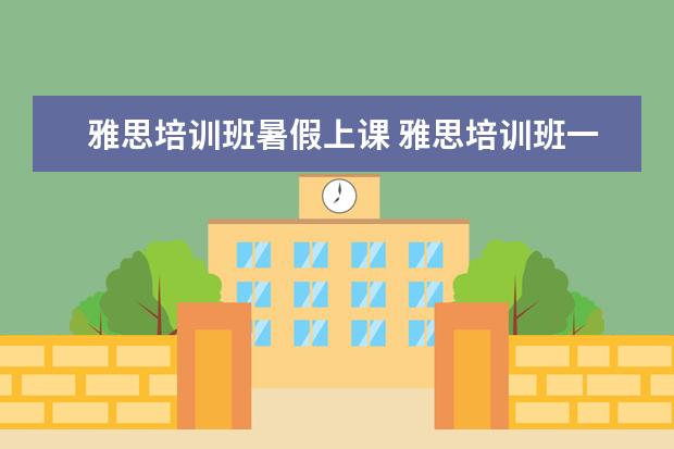 雅思培训班暑假上课 雅思培训班一般要培训多久?