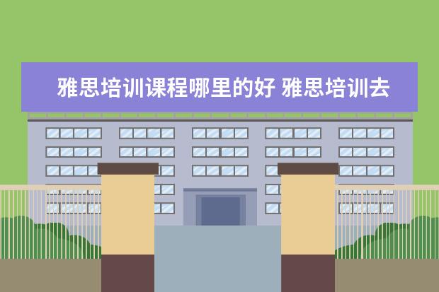 雅思培训课程哪里的好 雅思培训去哪里比较好