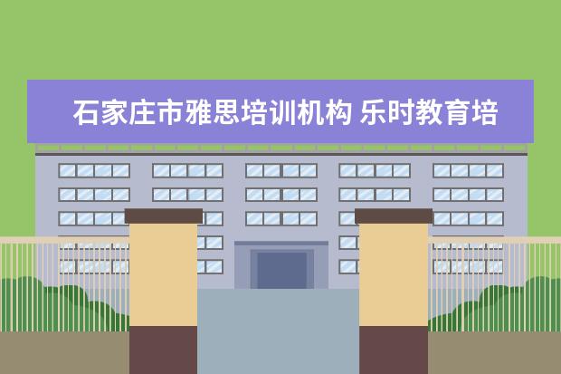 石家庄市雅思培训机构 乐时教育培训机构怎么样石家庄