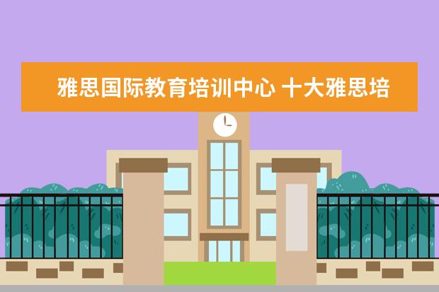 雅思国际教育培训中心 十大雅思培训机构排名,雅思培训哪个好