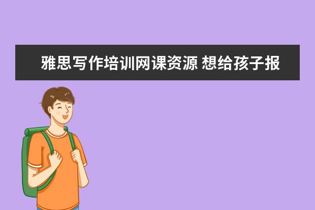 雅思写作培训网课资源 想给孩子报个写作文的网课,哪个比较好?