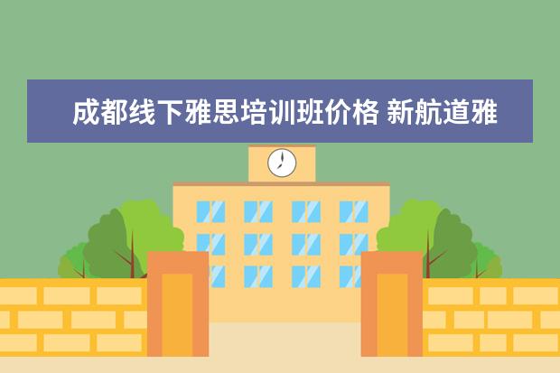 成都线下雅思培训班价格 新航道雅思班多少钱,大家来说一下