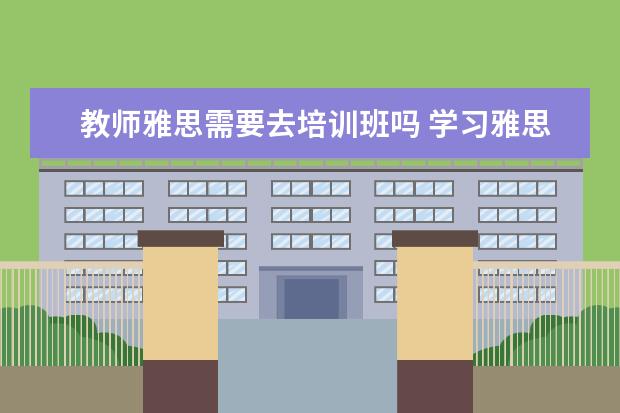 教师雅思需要去培训班吗 学习雅思有必要参加培训班吗? ?