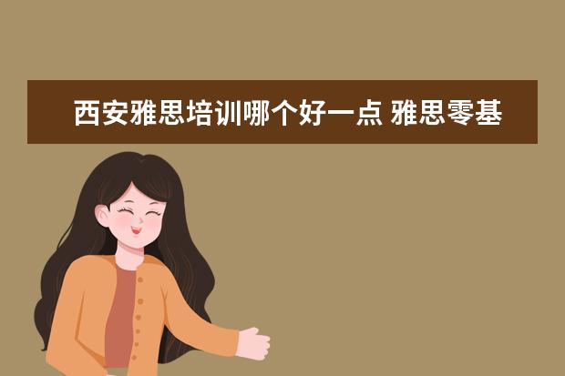 西安雅思培训哪个好一点 雅思零基础,西安哪家培训学校好点?