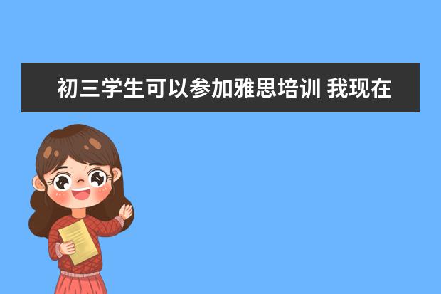 初三学生可以参加雅思培训 我现在上初二 想要初三的时候开始报雅思的课程上 请...