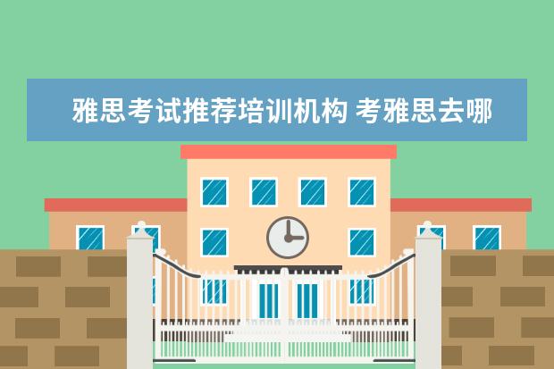 雅思考试推荐培训机构 考雅思去哪个机构报班比较好呢,求推荐