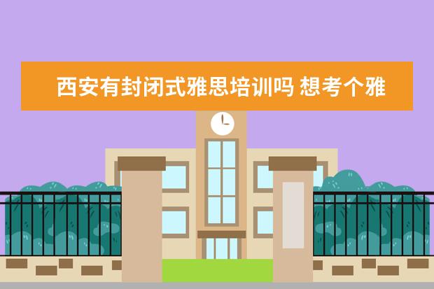 西安有封闭式雅思培训吗 想考个雅思,西安哪家雅思培训机构比较好?