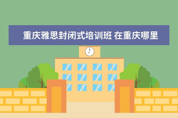 重庆雅思封闭式培训班 在重庆哪里学雅思比较好?