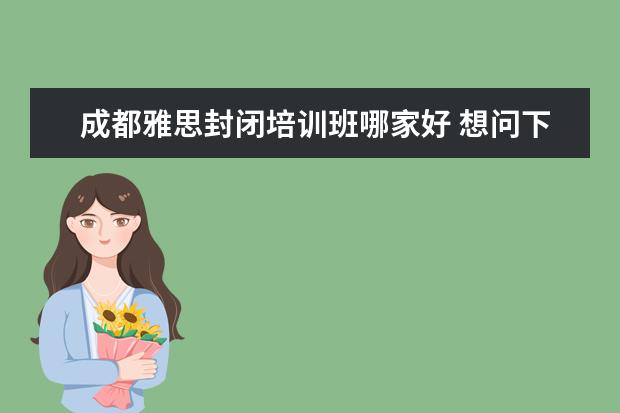 成都雅思封闭培训班哪家好 想问下成都那个报雅思的培训比较好