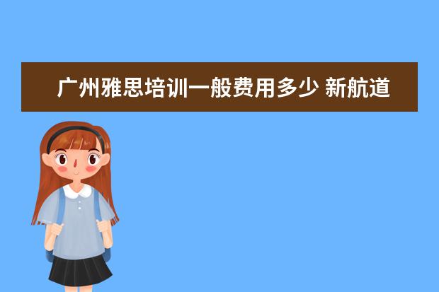广州雅思培训一般费用多少 新航道雅思班多少钱,大家来说一下