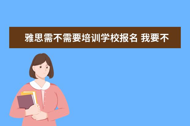 雅思需不需要培训学校报名 我要不要报雅思培训班呀,报的话要什么时候报呀?急急...