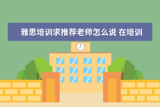 雅思培训求推荐老师怎么说 在培训机构里当一名托福雅思老师,想要有名气,成名,...