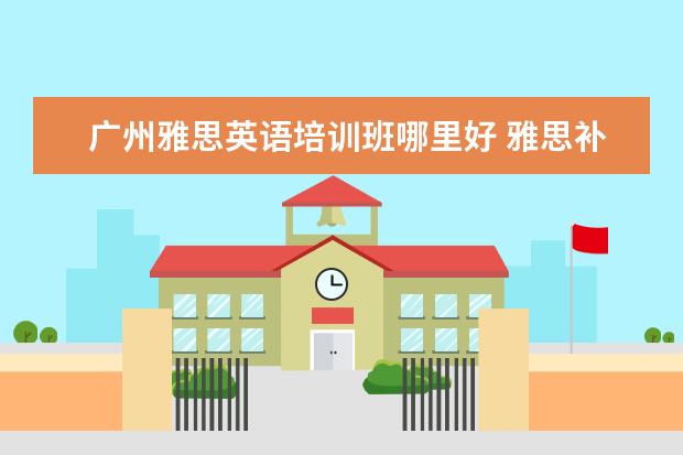 广州雅思英语培训班哪里好 雅思补习班哪个好