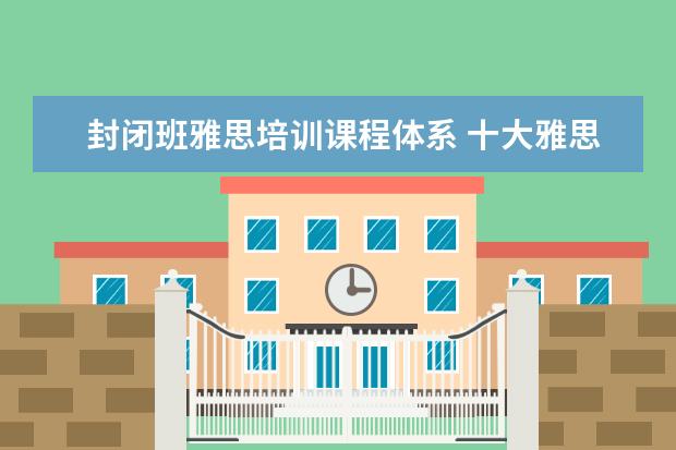封闭班雅思培训课程体系 十大雅思培训机构排名,雅思培训哪个好