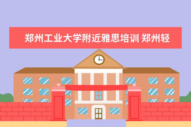 郑州工业大学附近雅思培训 郑州轻工业学院好不好评价怎么样