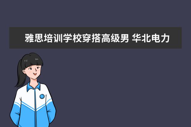 雅思培训学校穿搭高级男 华北电力大学走出过哪些名人?