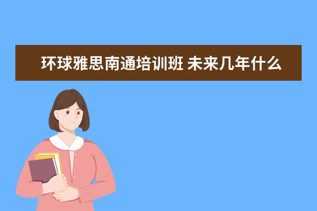 环球雅思南通培训班 未来几年什么专业就业前景好?学什么专业就业前景好...