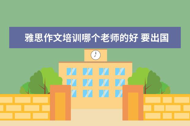 雅思作文培训哪个老师的好 要出国留学了,需要考雅思。雅思写作哪个老师比较好?...