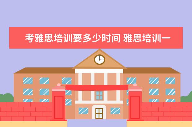 考雅思培训要多少时间 雅思培训一般需要多久时间