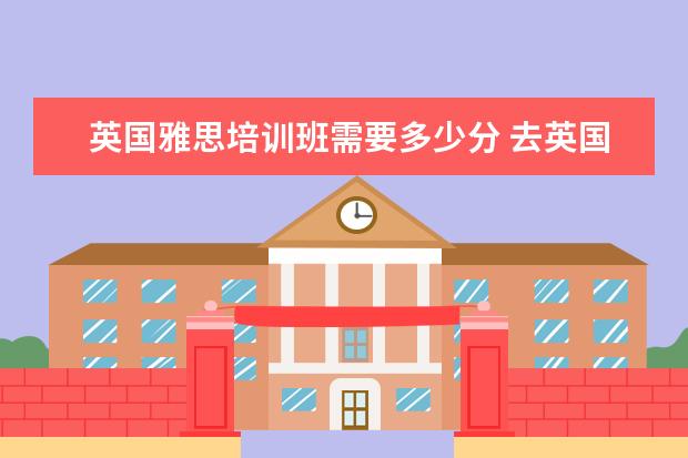 英国雅思培训班需要多少分 去英国留学雅思成绩必须达到多少分