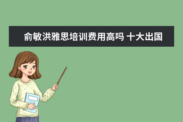 俞敏洪雅思培训费用高吗 十大出国留学中介机构有那些???
