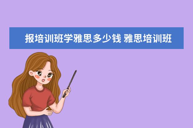 报培训班学雅思多少钱 雅思培训班学费一般多少钱? ?