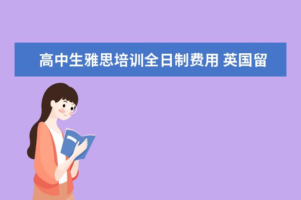 高中生雅思培训全日制费用 英国留学一年要多少钱