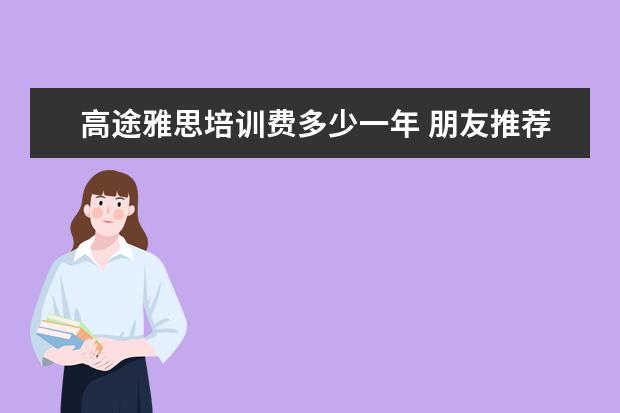 高途雅思培训费多少一年 朋友推荐了高途的留学课堂,不知道高途教育的雅思课...