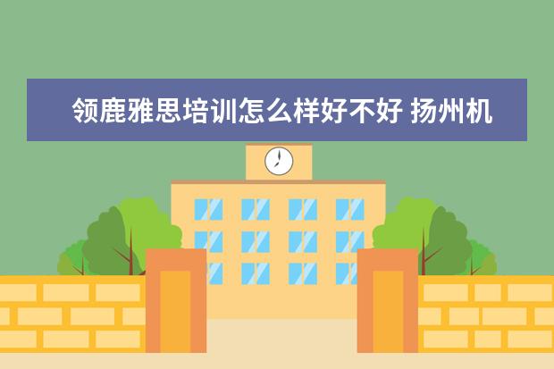 领鹿雅思培训怎么样好不好 扬州机关一幼领鹿托育园是公办园吗