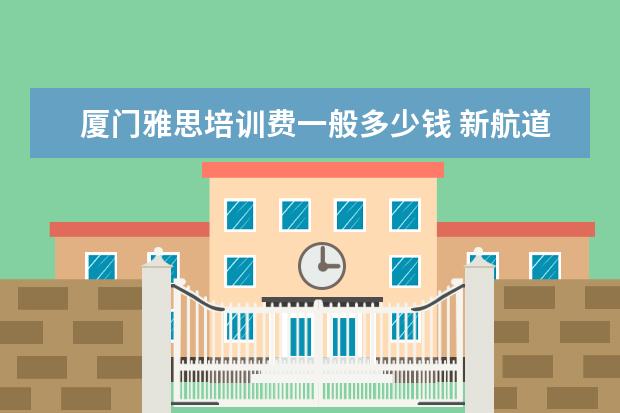厦门雅思培训费一般多少钱 新航道雅思班多少钱,大家来说一下