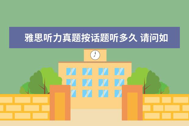 雅思听力真题按话题听多久 请问如果将近四年的雅思机经和剑桥雅思真题4—7全部...