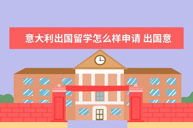 意大利出国留学怎么样申请 出国意大利留学需要什么申请条件