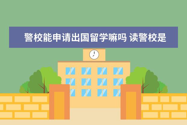 警校能申请出国留学嘛吗 读警校是否可以出国留学?