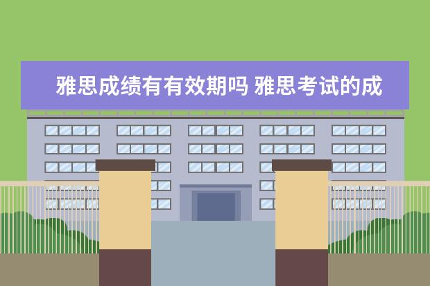 雅思成绩有有效期吗 雅思考试的成绩有效期是多久呢?还是一直有效呢? - ...