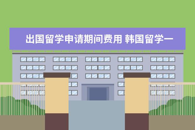 出国留学申请期间费用 韩国留学一年大概多少钱?
