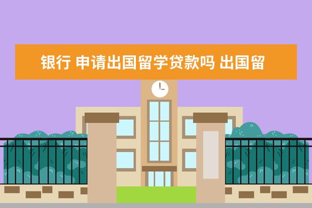 银行 申请出国留学贷款吗 出国留学可以贷款吗