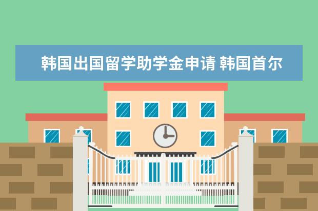 韩国出国留学助学金申请 韩国首尔地区留学费用有多少
