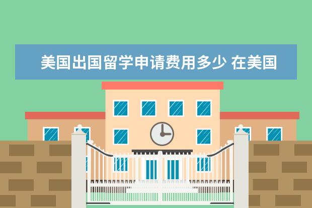 美国出国留学申请费用多少 在美国留学一年需要多少钱