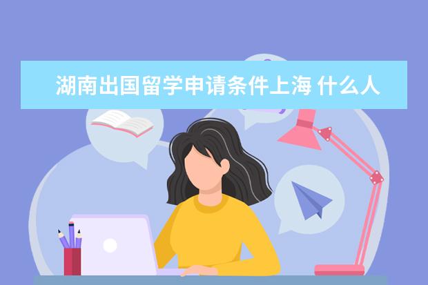 湖南出国留学申请条件上海 什么人可以申请国家公费留学?