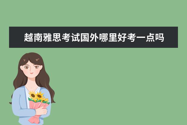 越南雅思考试国外哪里好考一点吗 越南考雅思还有优势吗
