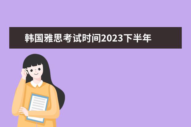 韩国雅思考试时间2023下半年 去韩国留学需要考托福或者雅思吗?