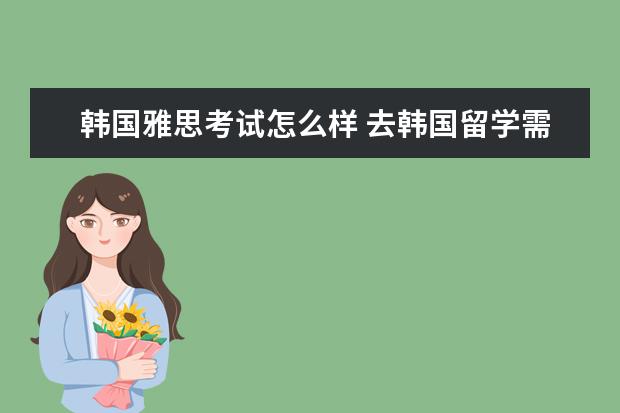 韩国雅思考试怎么样 去韩国留学需要考托福或者雅思吗?