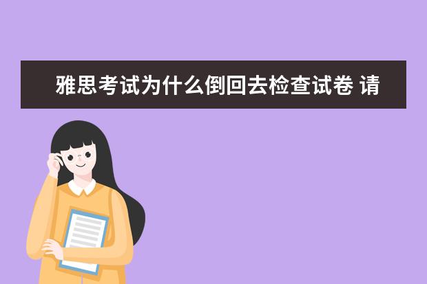 雅思考试为什么倒回去检查试卷 请雅思考试的流程是怎样的?越详细越好...比如说发试...