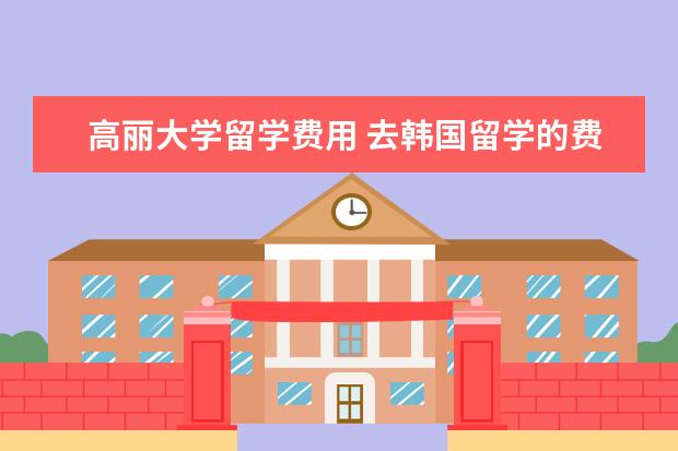 高丽大学留学费用 去韩国留学的费用和条件。