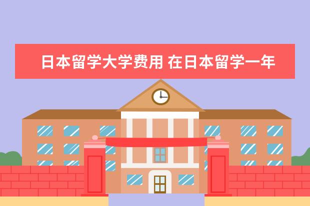 日本留学大学费用 在日本留学一年的费用需要多少?