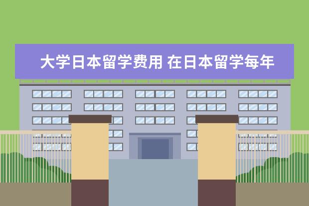大学日本留学费用 在日本留学每年大概要多少钱