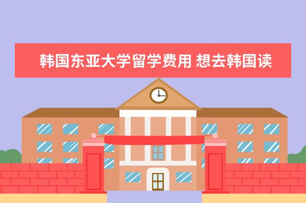 韩国东亚大学留学费用 想去韩国读研究生