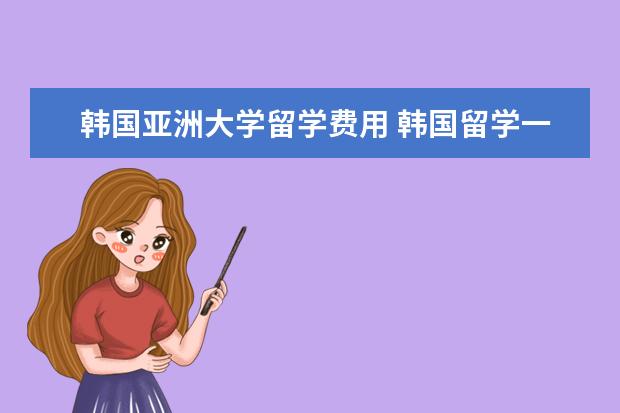 韩国亚洲大学留学费用 韩国留学一年费用需要的多少